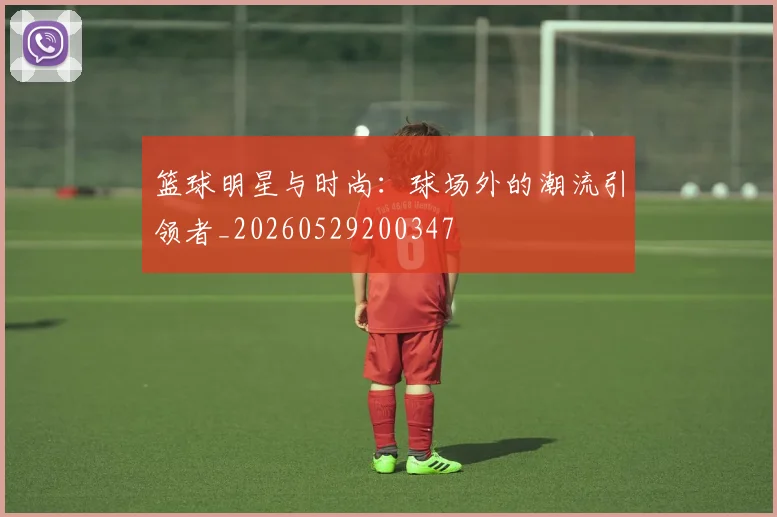 篮球明星与时尚：球场外的潮流引领者_20260529200347