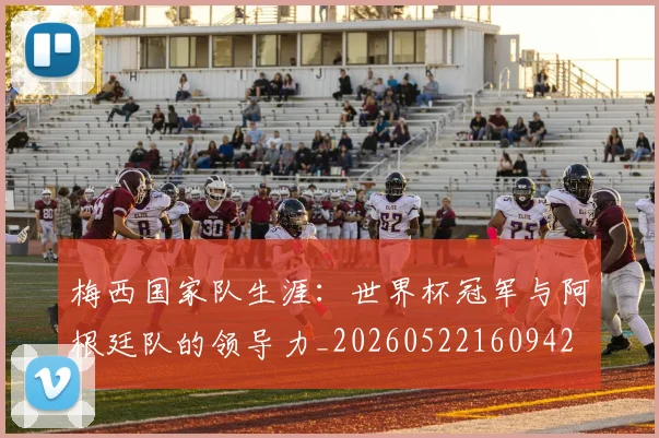 梅西国家队生涯:世界杯冠军与阿根廷队的领导力_20260522160942