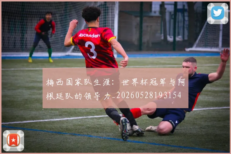 梅西国家队生涯：世界杯冠军与阿根廷队的领导力_20260528193154