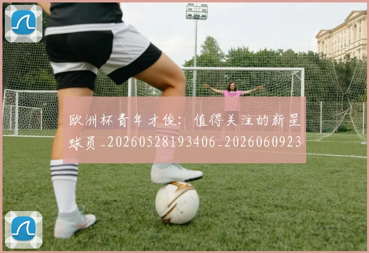 欧洲杯青年才俊：值得关注的新星球员_20260528193406_20260609231531