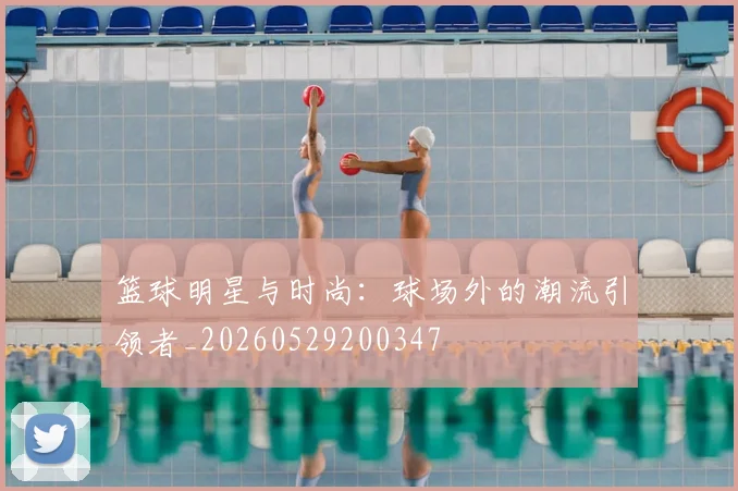 篮球明星与时尚:球场外的潮流引领者_20260529200347