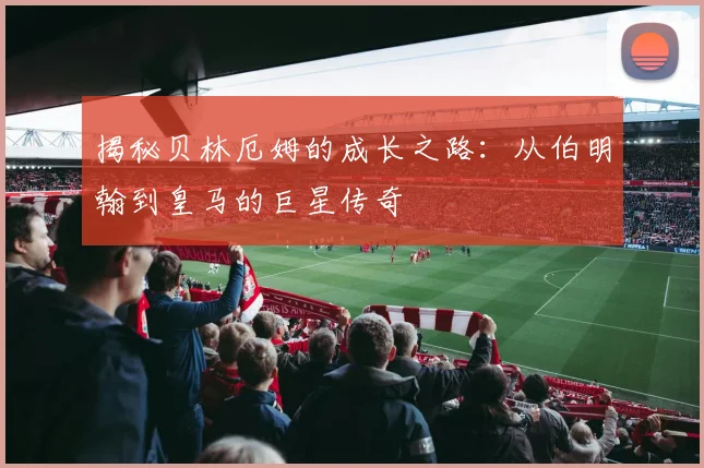 揭秘贝林厄姆的成长之路：从伯明翰到皇马的巨星传奇