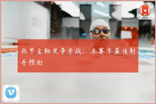 西甲金靴奖争夺战：本赛季最佳射手预测