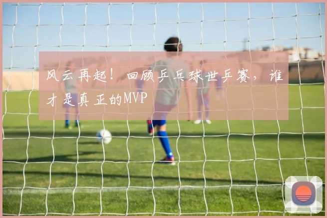 风云再起！回顾乒乓球世乒赛，谁才是真正的MVP
