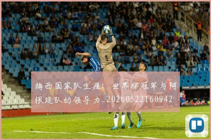 梅西国家队生涯：世界杯冠军与阿根廷队的领导力_20260522160942