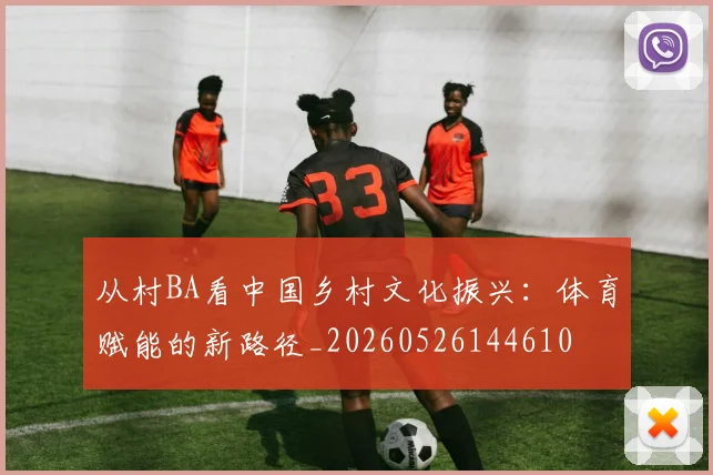 从村BA看中国乡村文化振兴:体育赋能的新路径_20260526144610